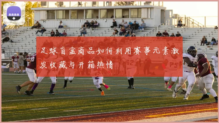足球盲盒商品如何利用赛事元素激发收藏与开箱热情