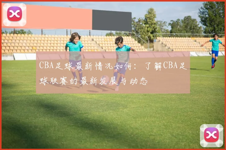 CBA足球最新情况如何：了解CBA足球联赛的最新发展与动态