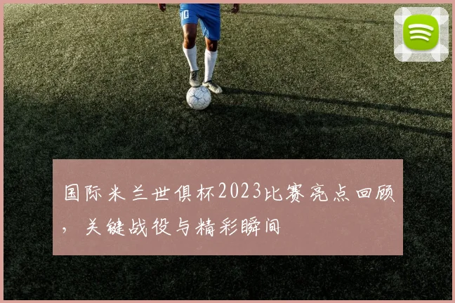 国际米兰世俱杯2023比赛亮点回顾，关键战役与精彩瞬间